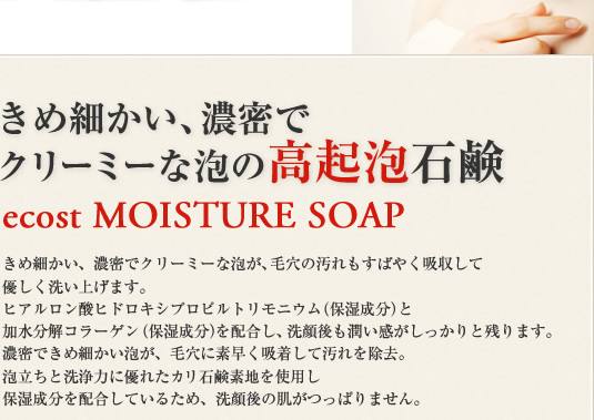 きめ細かい、濃密でクリーミーな泡の高起泡石鹸 ecost MOISTURE SOAP きめ細かい、濃密でクリーミーな泡が、毛穴の汚れもすばやく吸収して
優しく洗い上げます。ヒアルロン酸ヒドロキシプロピルトリモニウム（保湿成分）と加水分解コラーゲン（保湿成分）を配合し、洗顔後も潤い感がしっかりと残ります。濃密できめ細かい泡が、毛穴に素早く吸着して汚れを除去。泡立ちと洗浄力に優れたカリ石鹸素地を使用し保湿成分を配合しているため、洗顔後の肌がつっぱりません。