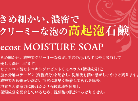 きめ細かい、濃密でクリーミーな泡の高起泡石鹸 ecost MOISTURE SOAP きめ細かい、濃密でクリーミーな泡が、毛穴の汚れもすばやく吸収して優しく洗い上げます。ヒアルロン酸ヒドロキシプロピルトリモニウム（保湿成分）と加水分解コラーゲン（保湿成分）を配合し、洗顔後も潤い感がしっかりと残ります。濃密できめ細かい泡が、毛穴に素早く吸着して汚れを除去。泡立ちと洗浄力に優れたカリ石鹸素地を使用し保湿成分を配合しているため、洗顔後の肌がつっぱりません。