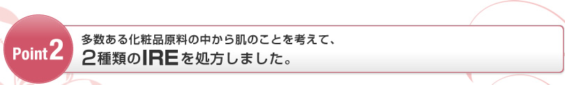 Point2 多数ある化粧品原料の中から肌のことを考えて、2種類のIREを処方しました。