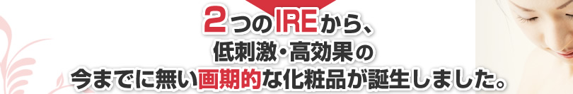 2つのIREから、低刺激・高効果の今までに無い画期的な化粧品が誕生しました。