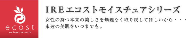 IREエコストモイスチュアシリーズ 女性の持つ本来の美しさを無理なく取り戻してほしいから・・・永遠の美肌をいつまでも。