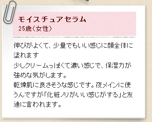 モイスチュアセラム25歳（女性）伸びがよくて、少量でもいい感じに顔全体に塗れます少しクリームっぽくて濃い感じで、保湿力が強めな気がします。乾燥肌に良さそうな感じです。夜メインに使うんですが「化粧ノリがいい感じがする」と友達に言われます。