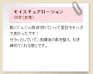 モイスチュアローション29才（女性）肌にぐんぐん吸収されていって翌日モチハダで良かったです！サラッとしていて、洗顔後の肌を整え、引き締めてくれる感じです。