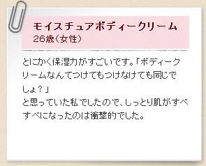 モイスチュアボディークリーム２６歳（女性）とにかく保湿力がすごいです。「ボディークリームなんてつけてもつけなけても同じでしょ？」と思っていた私でしたので、しっとり肌がすべすべになったのは衝撃的でした。