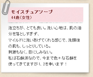 モイスチュアソープ44歳（女性）泡立ちが、とても良い。洗い心地は、肌の油分を落としすぎず、マイルドに洗いあげてくれる感じで、洗顔後の肌も、しっとりしている。刺激もなく、目にしみない。私は石鹸派なので、今まで色々な石鹸を使ってきてますが1、2を争います！