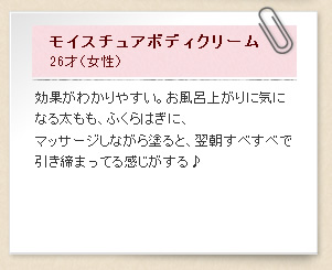 モイスチュアボディクリーム26才（女性）効果がわかりやすい。お風呂上がりに気になる太もも、ふくらはぎに、マッサージしながら塗ると、翌朝すべすべで引き締まってる感じがする♪ 