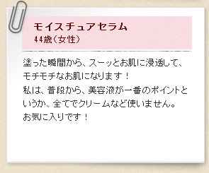 モイスチュアセラム44歳（女性）塗った瞬間から、スーッとお肌に浸透して、モチモチなお肌になります！私は、普段から、美容液が一番のポイントというか、全てでクリームなど使いません。お気に入りです！
