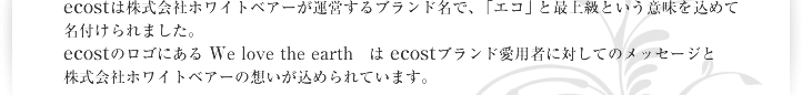 ecostは株式会社ホワイトベアーが運営するブランド名で、 「エコ」と最上級という意味を込めて名付けられました。ecostのロゴにある We love the earth　は ecostブランド愛用者に対してのメッセージと株式会社ホワイトベアーの想いが込められています。