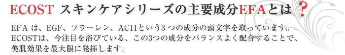 ECOST スキンケアシリーズの主要成分EFAとは？EFA は、EGF、フラーレン、AC11という3 つの成分の頭文字を取っています。ECOSTは、今注目を浴びている、この3つの成分をバランスよく配合することで、美肌効果を最大限に発揮します。