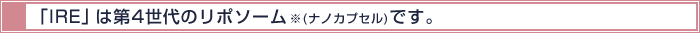 「IRE」 は第4世代のリポソーム※(ナノカプセル)です。